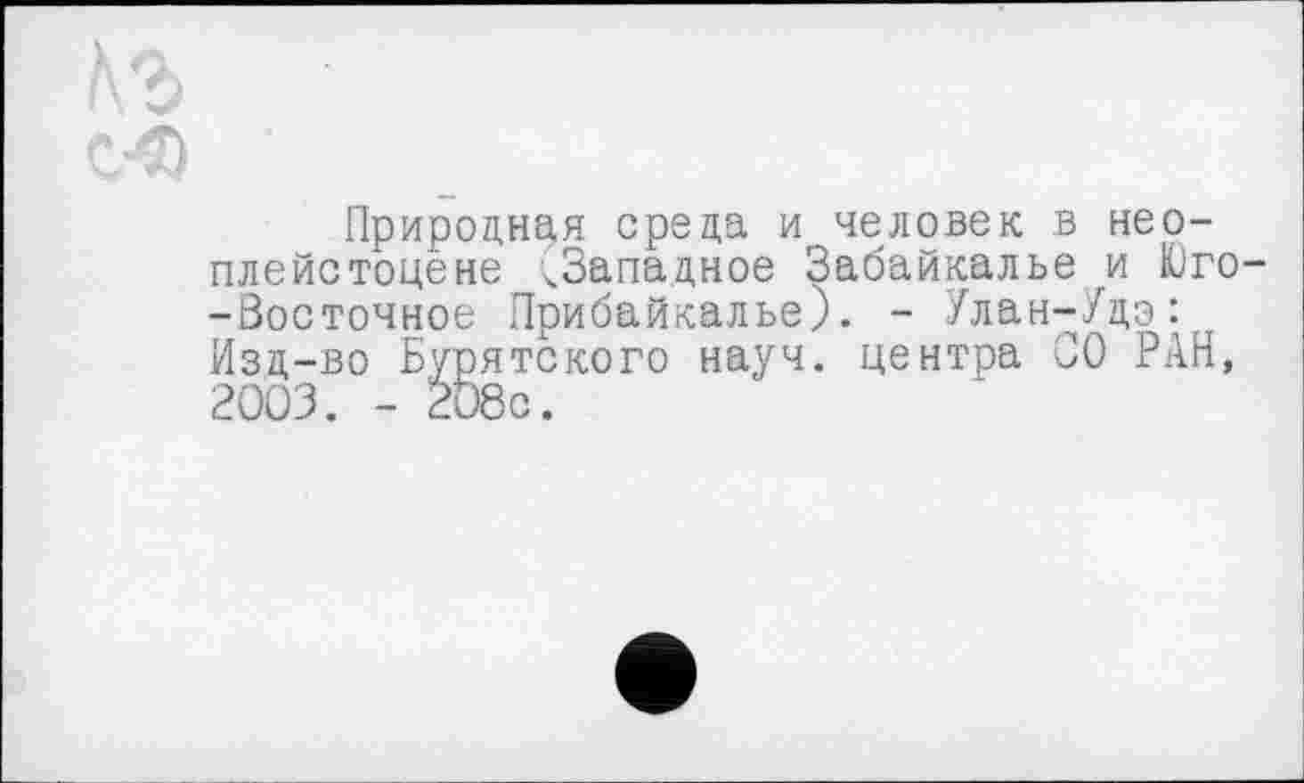 ﻿Природная среда и человек в неоплейстоцене ^Западное Забайкалье и Юго--Зосточное Прибайкалье). - Улан-Удэ: Изд-во Бурятского науч, центра СО РАН, 2003. - 208с.